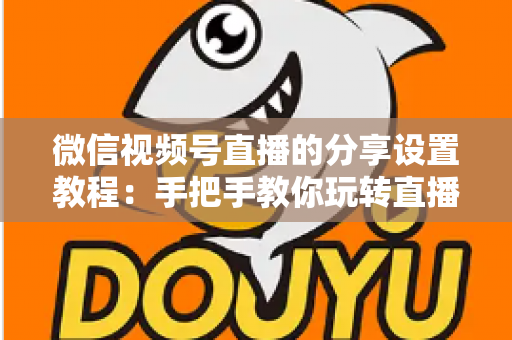 微信视频号直播的分享设置教程：手把手教你玩转直播分享，快速提升直播间人气与传播效果