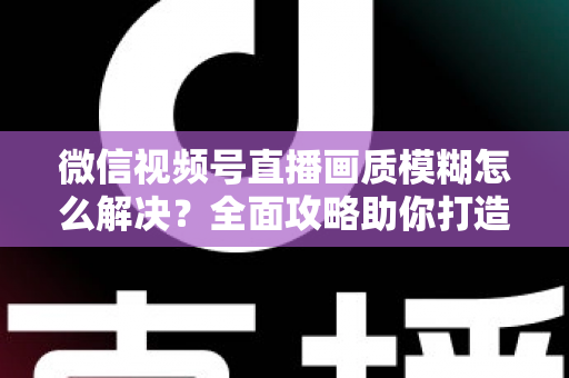 微信视频号直播画质模糊怎么解决?全面攻略助你打造高清直播间 微信视频号直播画质模糊怎么解决?全面攻略助你打造高清直播间