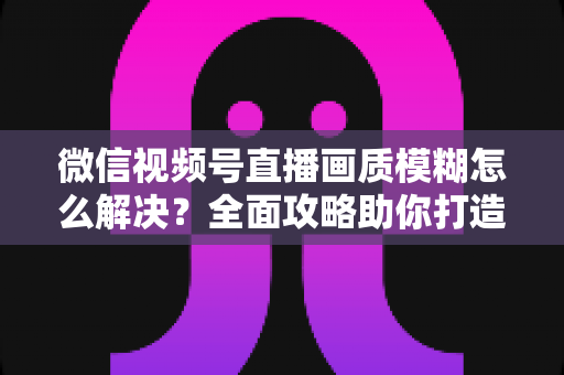 微信视频号直播画质模糊怎么解决？全面攻略助你打造高清直播间