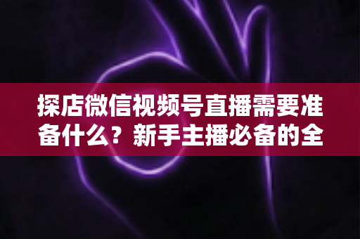 探店微信视频号直播需要准备什么?新手主播必备的全流程准备清单与避坑指南 探店微信视频号直播需要准备什么?新手主播必备的全流程准备清单与避坑指南