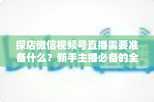 探店微信视频号直播需要准备什么？新手主播必备的全流程准备清单与避坑指南
