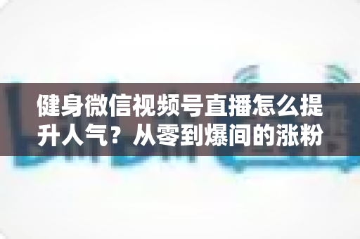 健身微信视频号直播怎么提升人气?从零到爆间的涨粉引流全攻略 健身微信视频号直播怎么提升人气?从零到爆间的涨粉引流全攻略
