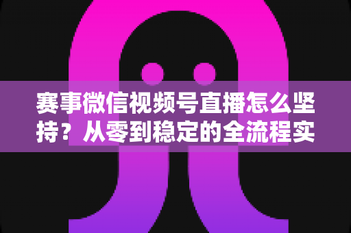赛事微信视频号直播怎么坚持？从零到稳定的全流程实战指南