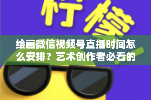 绘画微信视频号直播时间怎么安排？艺术创作者必看的最优时段规划全攻略
