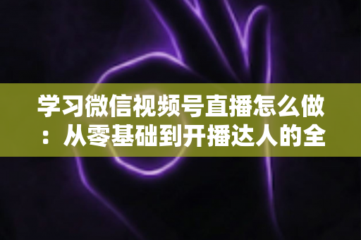 学习微信视频号直播怎么做：从零基础到开播达人的全流程实战指南