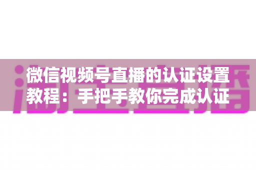 微信视频号直播的认证设置教程：手把手教你完成认证，快速解锁直播全部权益