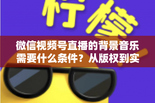 微信视频号直播的背景音乐需要什么条件?从版权到实操的全方位解析指南 微信视频号直播的背景音乐需要什么条件?从版权到实操的全方位解析指南