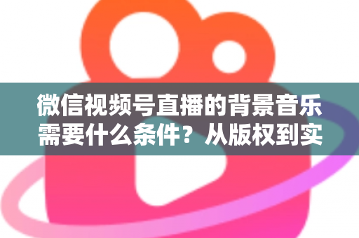 微信视频号直播的背景音乐需要什么条件?从版权到实操的全方位解析指南 微信视频号直播的背景音乐需要什么条件?从版权到实操的全方位解析指南