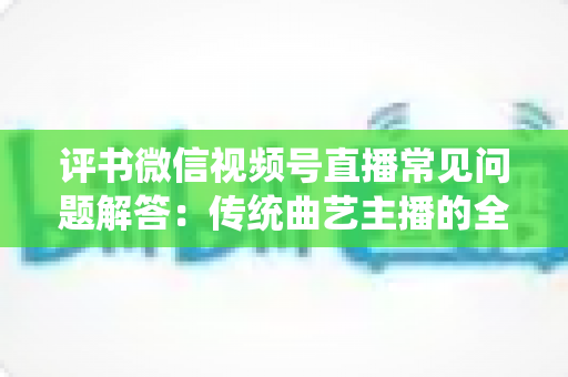 评书微信视频号直播常见问题解答：传统曲艺主播的全方位实战指南