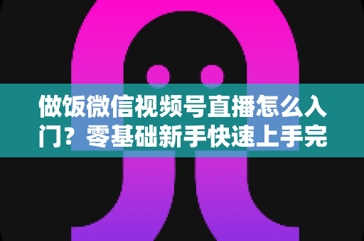 做饭微信视频号直播怎么入门？零基础新手快速上手完整攻略