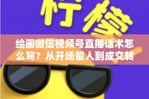 绘画微信视频号直播话术怎么写?从开场留人到成交转化的全流程话术指南与实战模板 绘画微信视频号直播话术怎么写?从开场留人到成交转化的全流程话术指南与实战模板