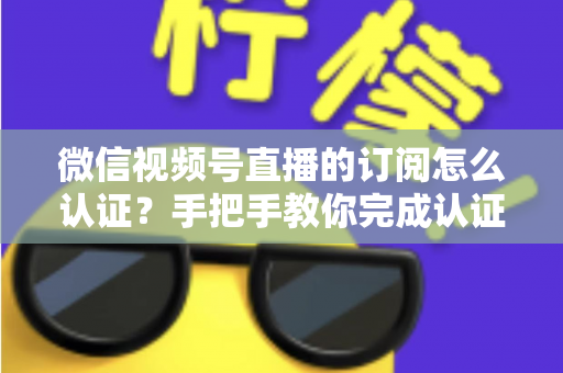 微信视频号直播的订阅怎么认证?手把手教你完成认证并解锁订阅功能全攻略 微信视频号直播的订阅怎么认证?手把手教你完成认证并解锁订阅功能全攻略