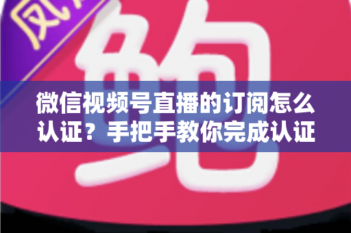 微信视频号直播的订阅怎么认证？手把手教你完成认证并解锁订阅功能全攻略