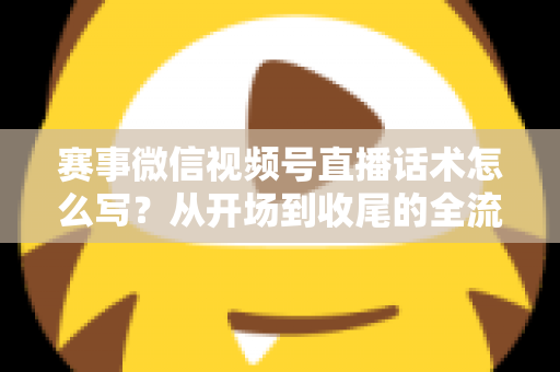 赛事微信视频号直播话术怎么写？从开场到收尾的全流程实战指南