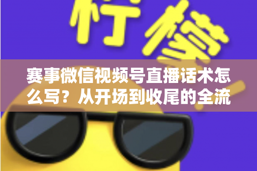 赛事微信视频号直播话术怎么写？从开场到收尾的全流程实战指南
