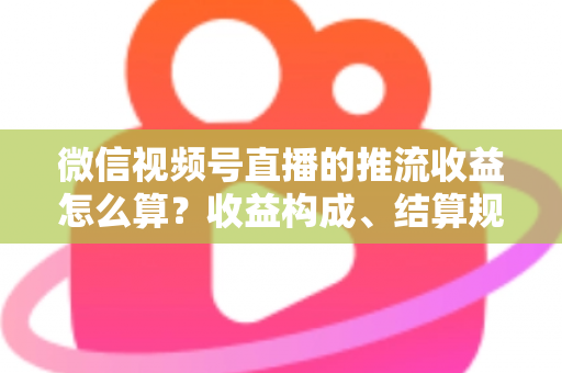 微信视频号直播的推流收益怎么算？收益构成、结算规则与变现技巧全解析
