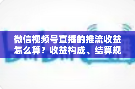 微信视频号直播的推流收益怎么算？收益构成、结算规则与变现技巧全解析