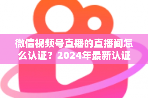 微信视频号直播的直播间怎么认证?2024年最新认证流程与实操指南一站式解析 微信视频号直播的直播间怎么认证?2024年最新认证流程与实操指南一站式解析