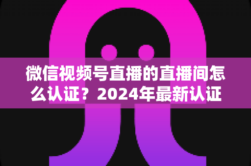 微信视频号直播的直播间怎么认证?2024年最新认证流程与实操指南一站式解析 微信视频号直播的直播间怎么认证?2024年最新认证流程与实操指南一站式解析