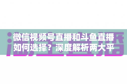 微信视频号直播和斗鱼直播如何选择？深度解析两大平台差异，帮你找到最适合的直播阵地