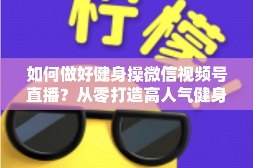 如何做好健身操微信视频号直播？从零打造高人气健身直播间的全流程实战指南