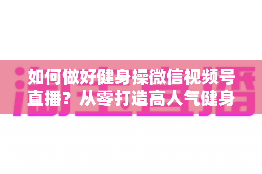 如何做好健身操微信视频号直播？从零打造高人气健身直播间的全流程实战指南