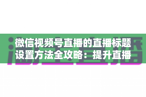 微信视频号直播的直播标题设置方法全攻略:提升直播间流量的实战指南 微信视频号直播的直播标题设置方法全攻略:提升直播间流量的实战指南