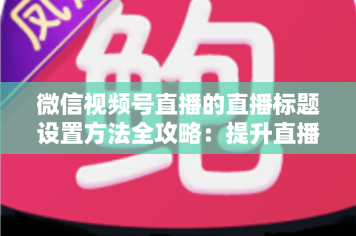 微信视频号直播的直播标题设置方法全攻略：提升直播间流量的实战指南