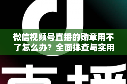 微信视频号直播的勋章用不了怎么办?全面排查与实用解决方案指南 微信视频号直播的勋章用不了怎么办?全面排查与实用解决方案指南