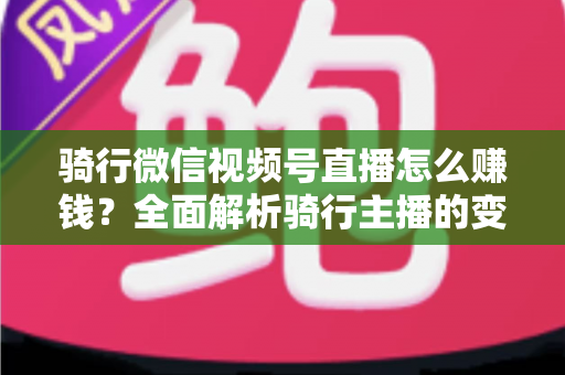 骑行微信视频号直播怎么赚钱？全面解析骑行主播的变现之路