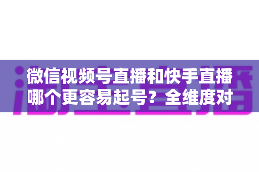 微信视频号直播和快手直播哪个更容易起号？全维度对比分析与新手实战指南