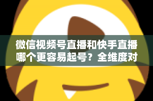 微信视频号直播和快手直播哪个更容易起号？全维度对比分析与新手实战指南