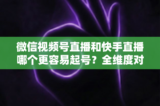 微信视频号直播和快手直播哪个更容易起号？全维度对比分析与新手实战指南