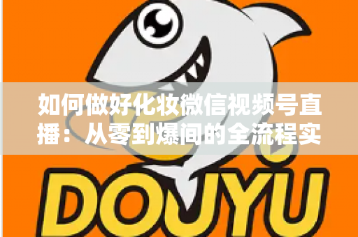 如何做好化妆微信视频号直播：从零到爆间的全流程实战指南与运营秘籍