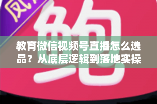 教育微信视频号直播怎么选品?从底层逻辑到落地实操的选品全攻略 教育微信视频号直播怎么选品?从底层逻辑到落地实操的选品全攻略