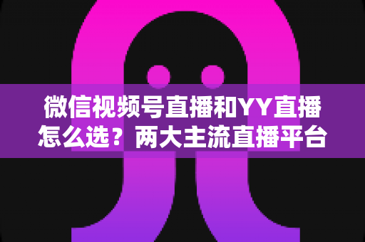 微信视频号直播和YY直播怎么选？两大主流直播平台全维度对比与实用选择指南