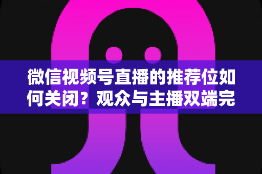 微信视频号直播的推荐位如何关闭?观众与主播双端完整设置指南 微信视频号直播的推荐位如何关闭?观众与主播双端完整设置指南