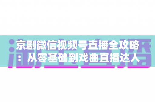 京剧微信视频号直播全攻略:从零基础到戏曲直播达人的实战指南 京剧微信视频号直播全攻略:从零基础到戏曲直播达人的实战指南