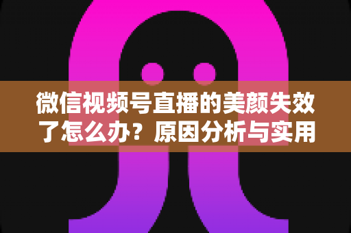微信视频号直播的美颜失效了怎么办?原因分析与实用修复指南全攻略 微信视频号直播的美颜失效了怎么办?原因分析与实用修复指南全攻略