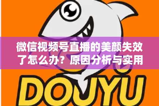 微信视频号直播的美颜失效了怎么办？原因分析与实用修复指南全攻略