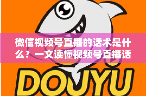 微信视频号直播的话术是什么？一文读懂视频号直播话术模板、类型与实战应用技巧