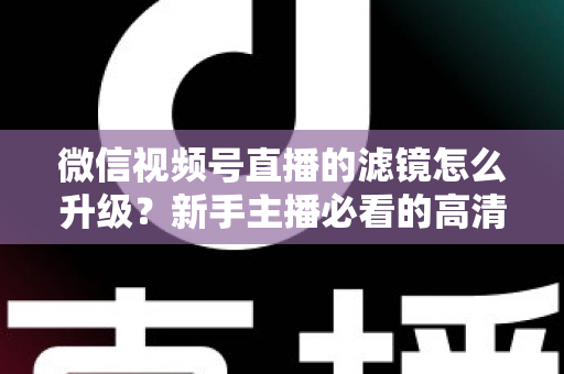 微信视频号直播的滤镜怎么升级？新手主播必看的高清美颜直播全攻略