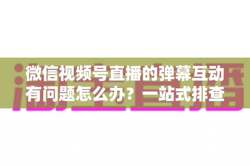 微信视频号直播的弹幕互动有问题怎么办？一站式排查修复与互动提升实用指南