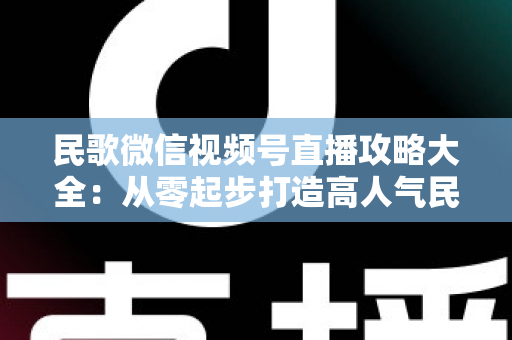 民歌微信视频号直播攻略大全：从零起步打造高人气民歌直播间的实战指南