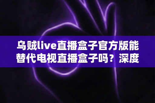 乌贼live直播盒子官方版能替代电视直播盒子吗？深度对比分析与选购指南