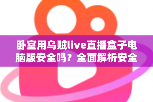 卧室用乌贼live直播盒子电脑版安全吗？全面解析安全风险与隐私防护实用指南