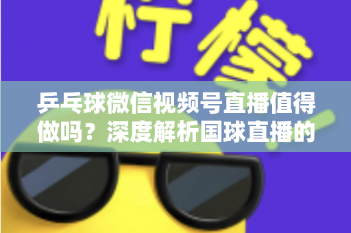 乒乓球微信视频号直播值得做吗？深度解析国球直播的机遇、变现路径与实操指南