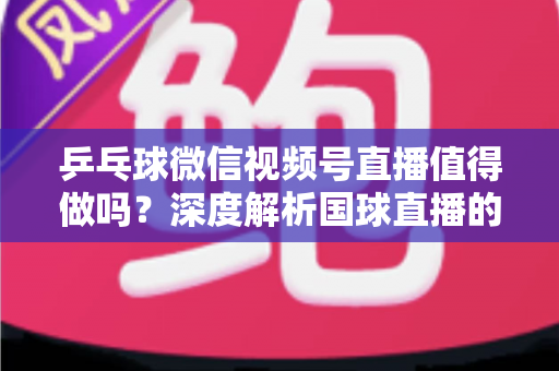 乒乓球微信视频号直播值得做吗？深度解析国球直播的机遇、变现路径与实操指南