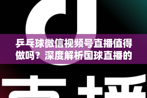 乒乓球微信视频号直播值得做吗？深度解析国球直播的机遇、变现路径与实操指南