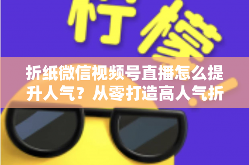 折纸微信视频号直播怎么提升人气？从零打造高人气折纸直播间的完整运营指南